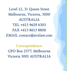 Level 3, 190 Queen Street
Melbourne Victoria 3000
AUSTRALIA
TEL +61 3 9602 3888
FAX +61 3 9600 2760
EMAIL contact@avnlaw.com

Correspondence:
GPO Box 2577, Melbourne
Victoria 3001 AUSTRALIA